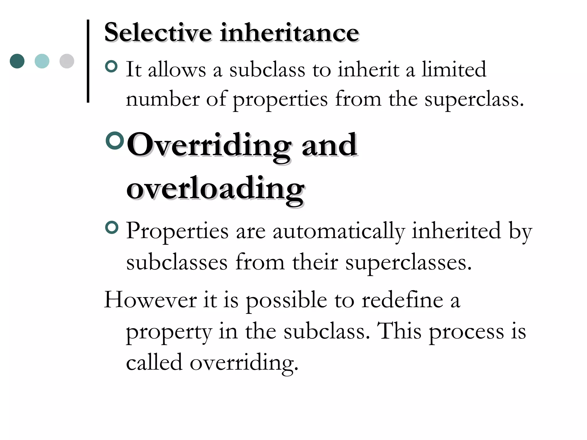 Selective inheritance It allows a subclass to inherit a limited number of properties from the superclass. Overriding and overloading Properties are automatically inherited by subclasses from their superclasses. However it is possible to redefine a property in the subclass. This process is called overriding. 