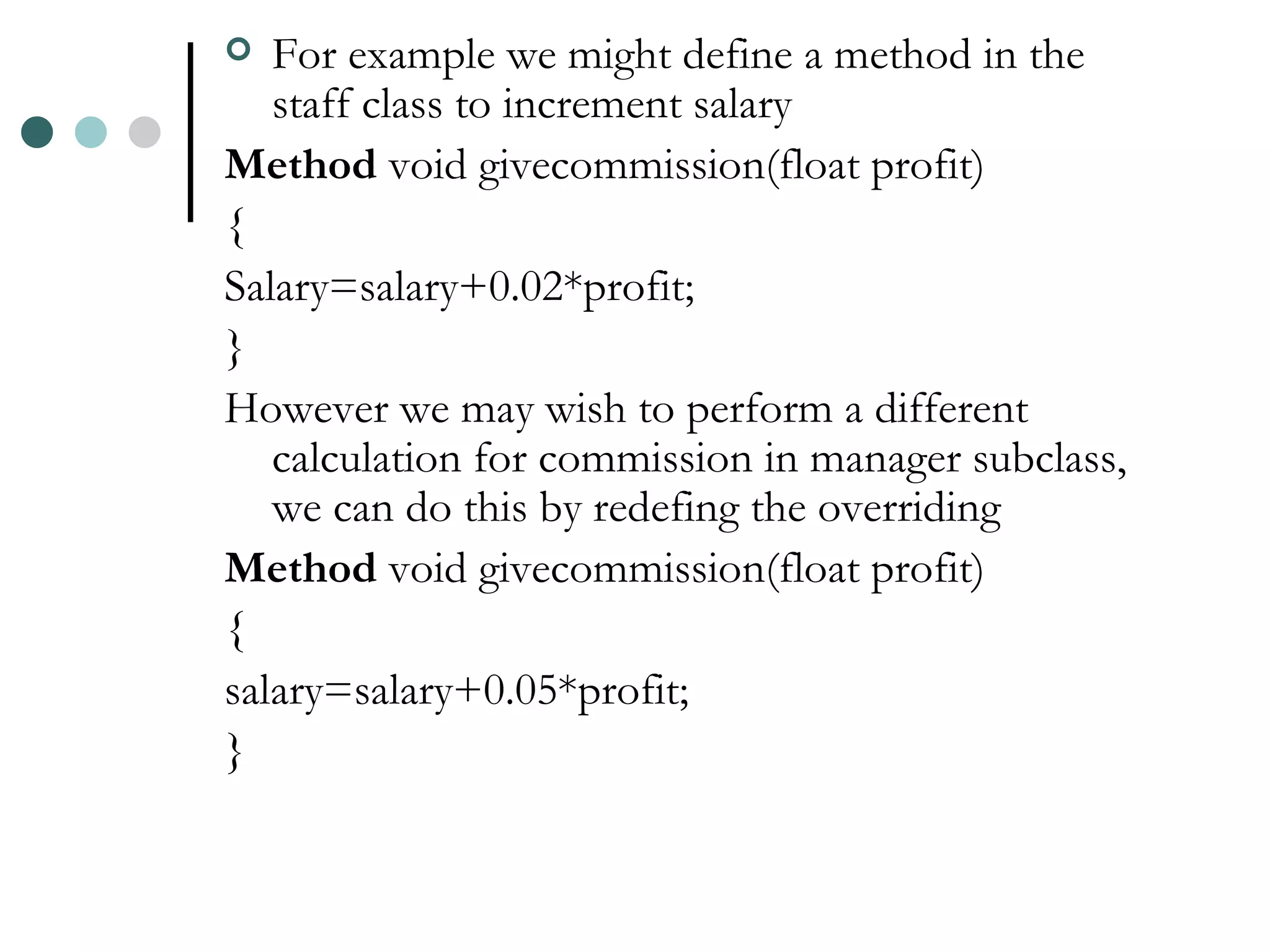 For example we might define a method in the staff class to increment salary Method void givecommission(float profit) { Salary=salary+0.02*profit; } However we may wish to perform a different calculation for commission in manager subclass, we can do this by redefing the overriding Method void givecommission(float profit) { salary=salary+0.05*profit; } 