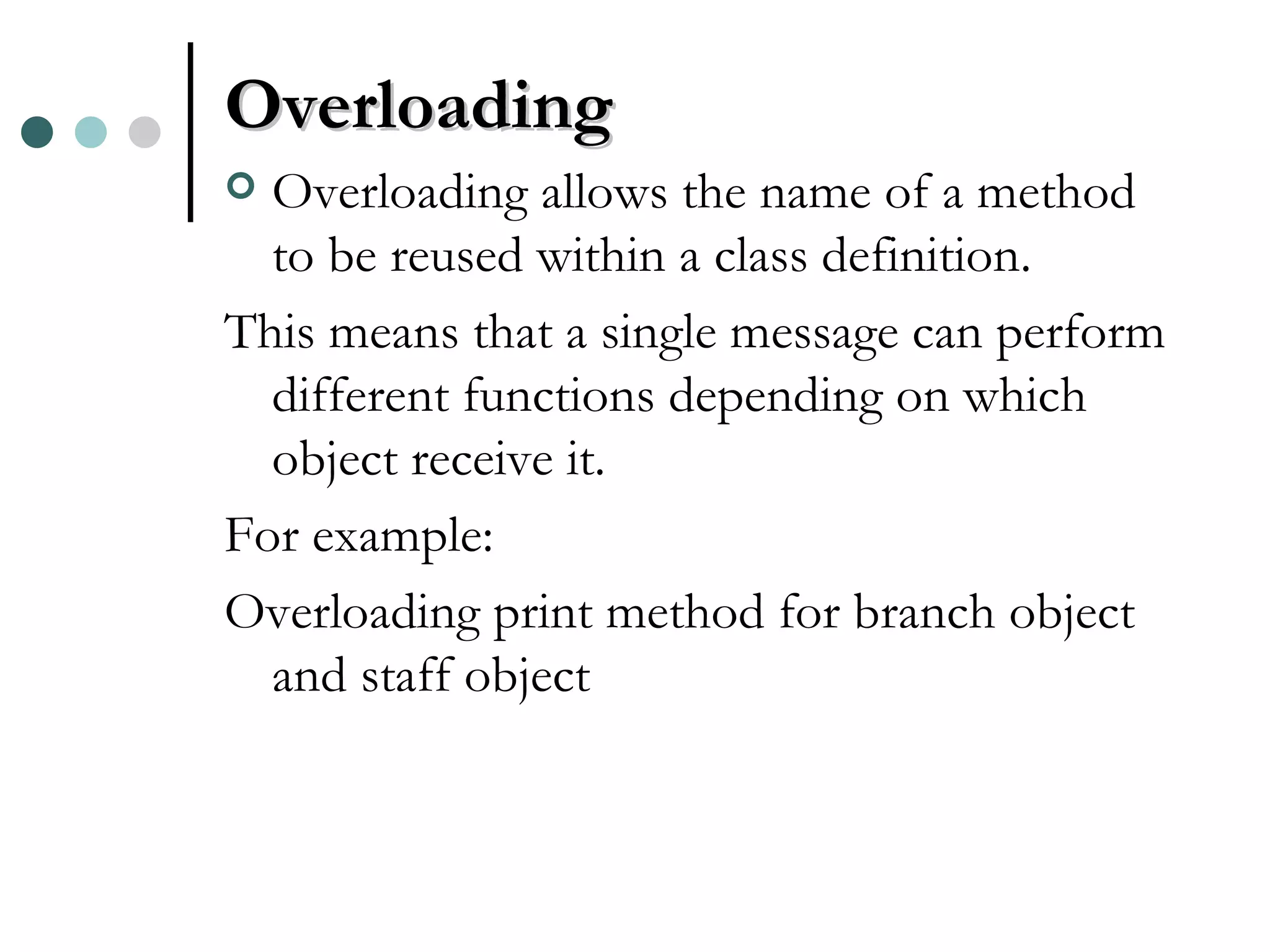 Overloading Overloading allows the name of a method to be reused within a class definition. This means that a single message can perform different functions depending on which object receive it. For example: Overloading print method for branch object and staff object 