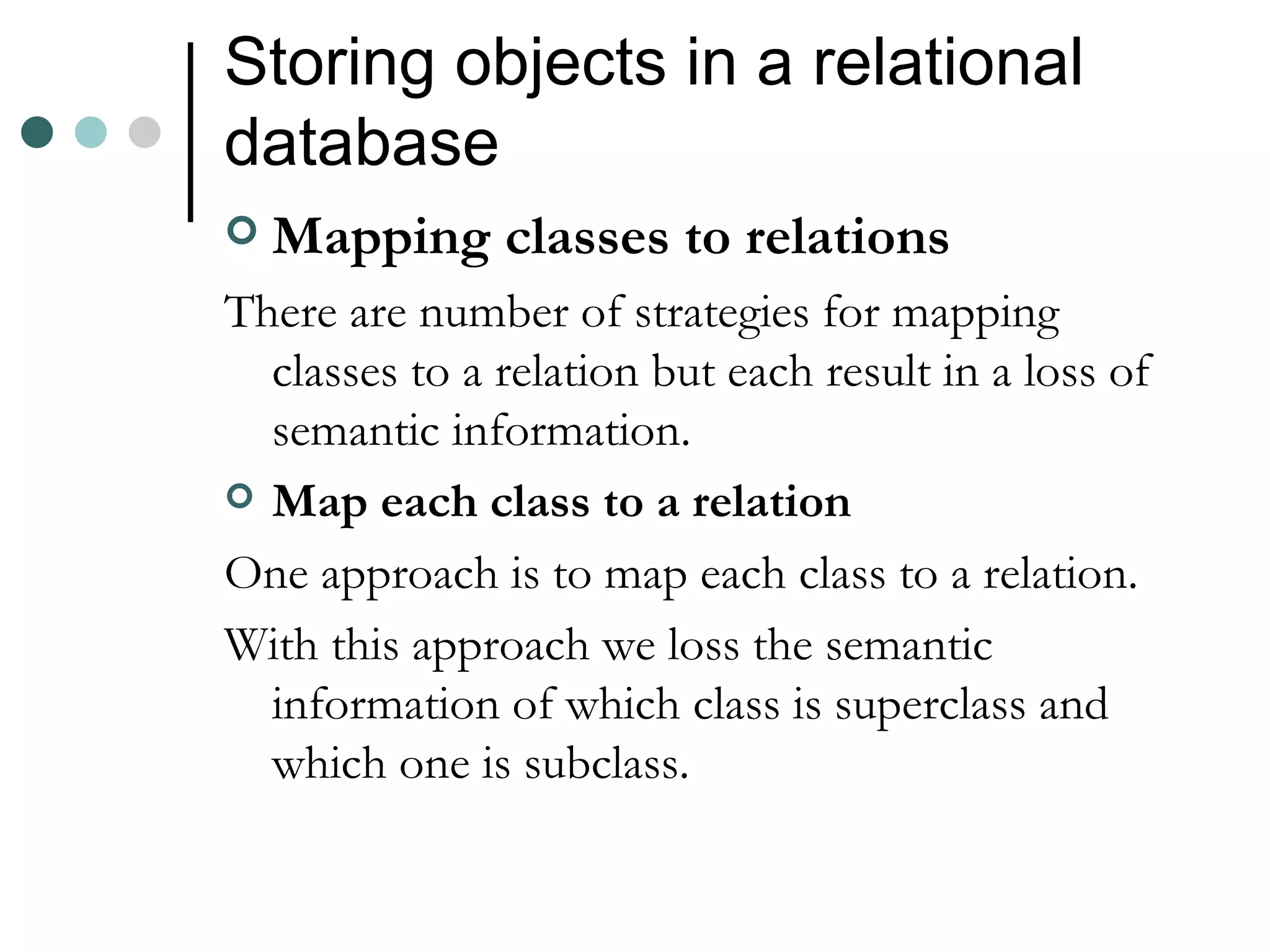 Storing objects in a relational database Mapping classes to relations There are number of strategies for mapping classes to a relation but each result in a loss of semantic information. Map each class to a relation One approach is to map each class to a relation. With this approach we loss the semantic information of which class is superclass and which one is subclass. 