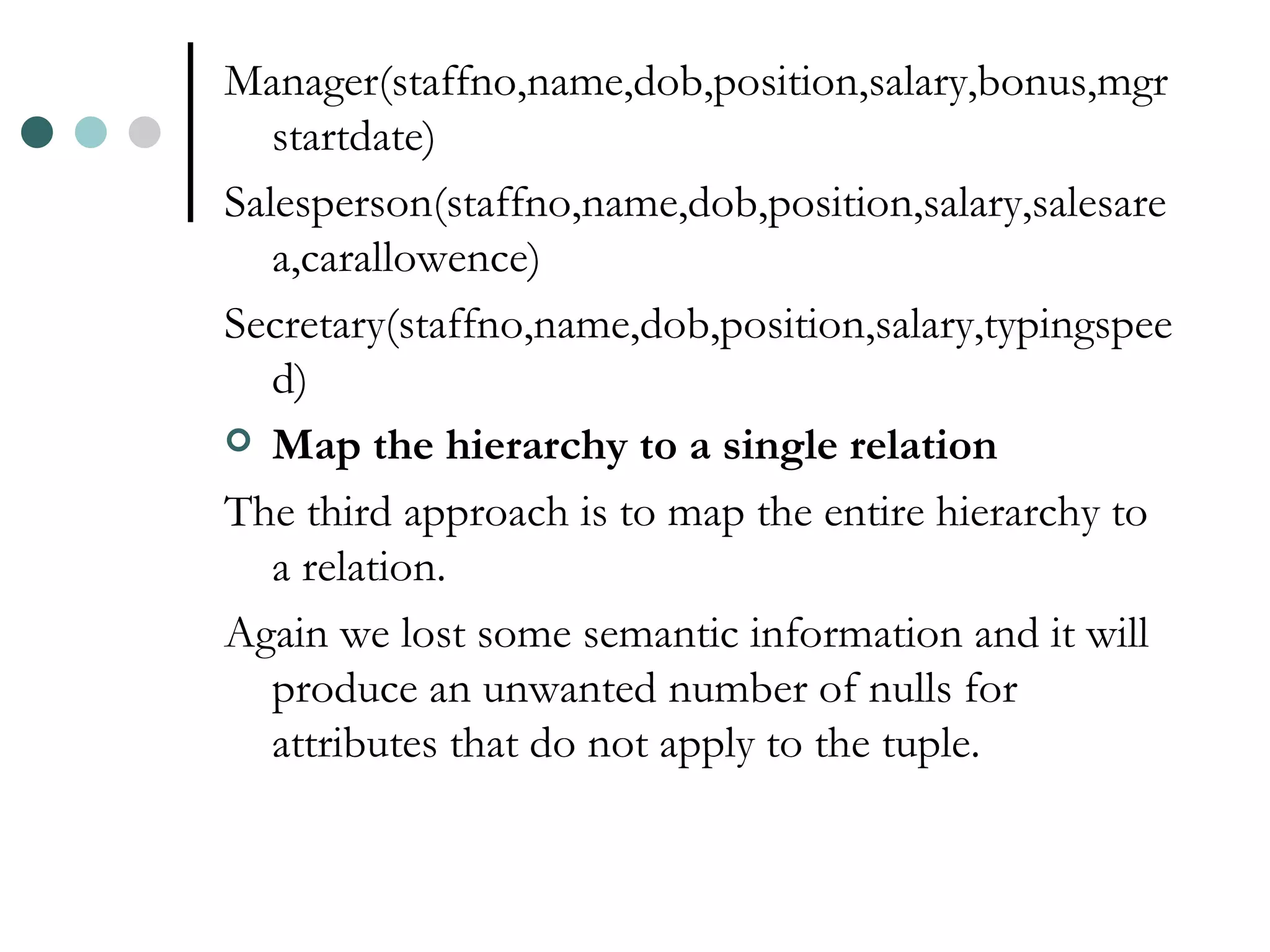 Manager(staffno,name,dob,position,salary,bonus,mgrstartdate) Salesperson(staffno,name,dob,position,salary,salesarea,carallowence) Secretary(staffno,name,dob,position,salary,typingspeed) Map the hierarchy to a single relation The third approach is to map the entire hierarchy to a relation. Again we lost some semantic information and it will produce an unwanted number of nulls for attributes that do not apply to the tuple. 