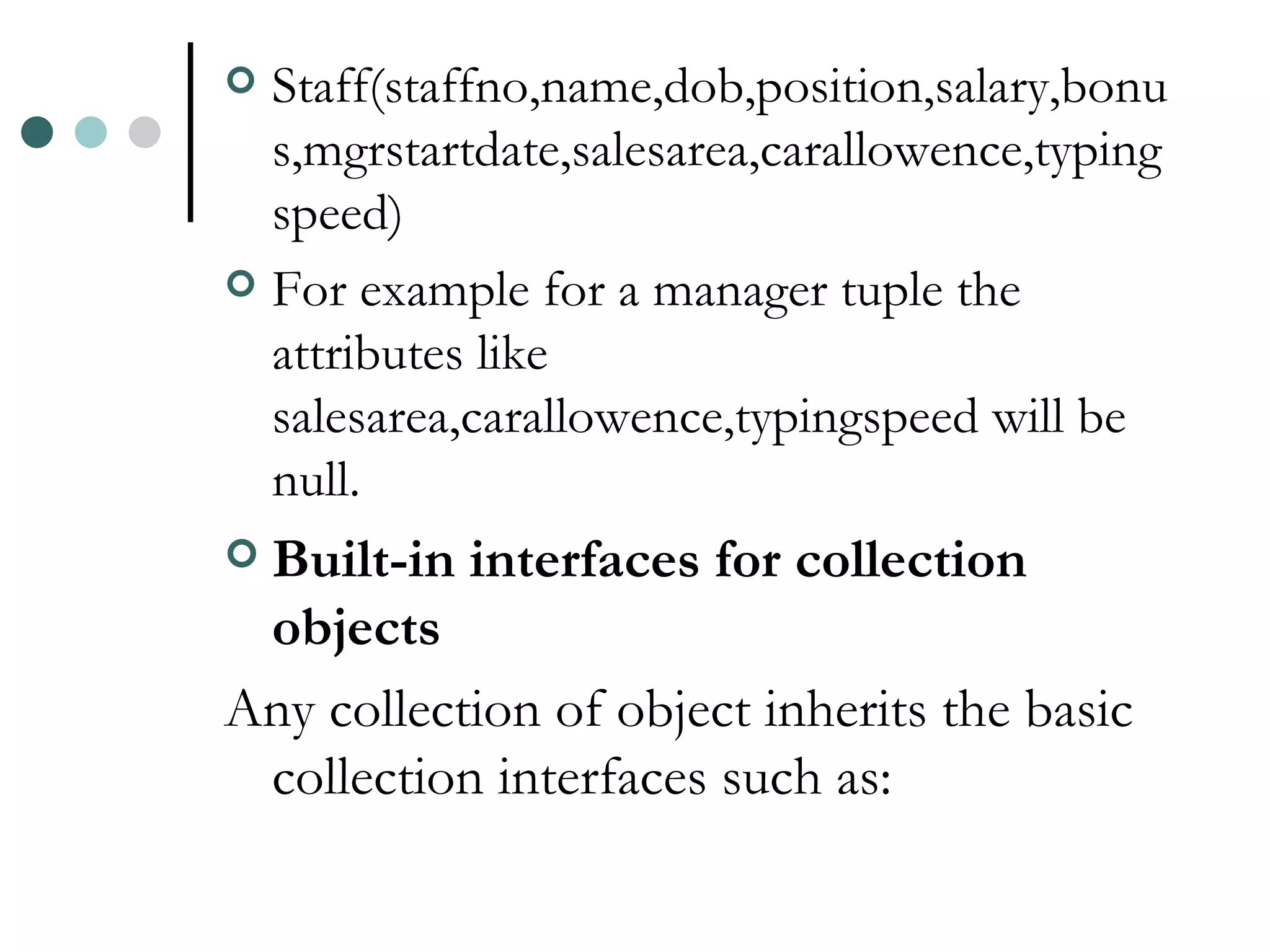 Staff(staffno,name,dob,position,salary,bonus,mgrstartdate,salesarea,carallowence,typingspeed) For example for a manager tuple the attributes like salesarea,carallowence,typingspeed will be null. Built-in interfaces for collection objects Any collection of object inherits the basic collection interfaces such as: 