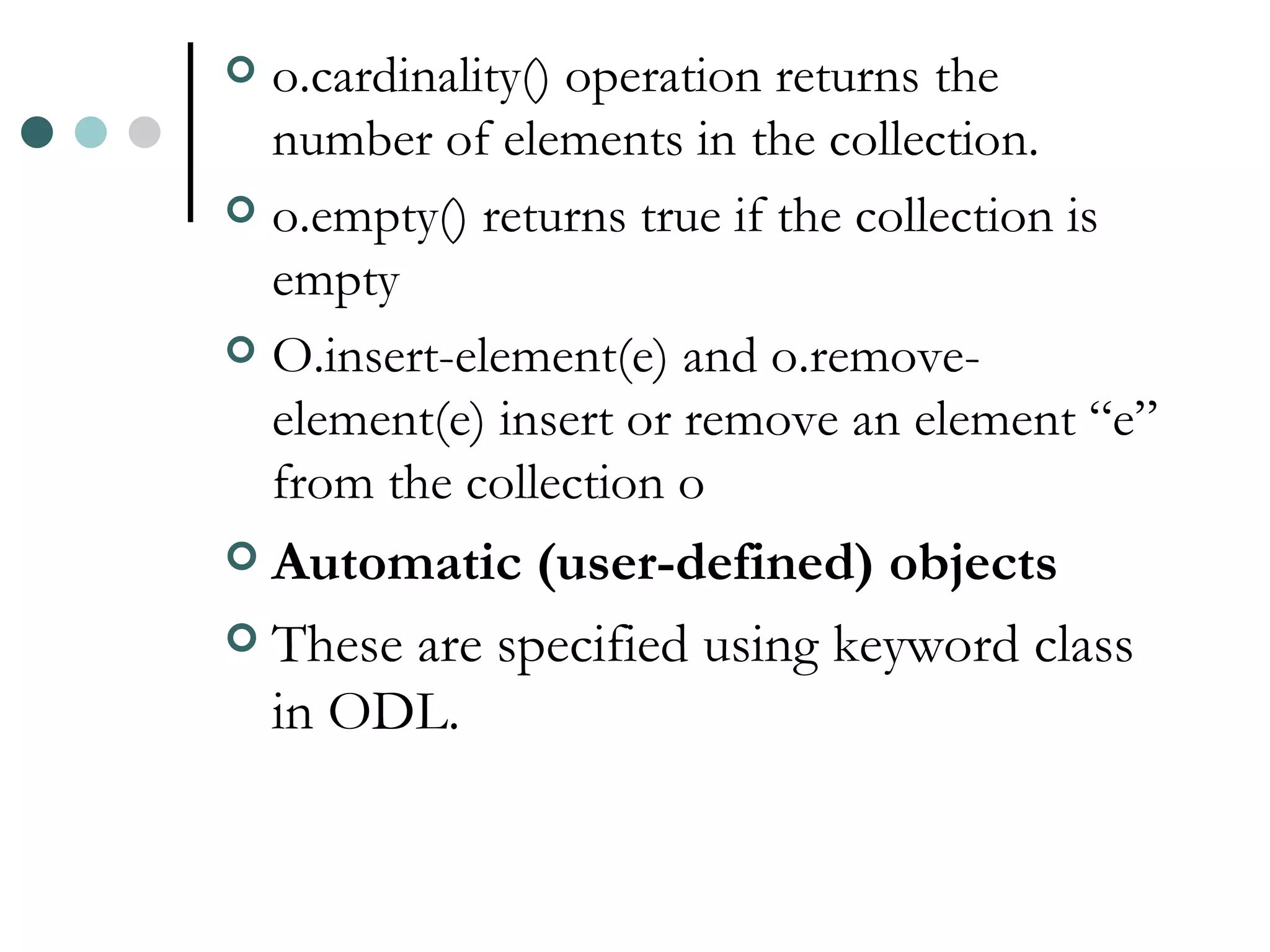 o.cardinality() operation returns the number of elements in the collection. o.empty() returns true if the collection is empty O.insert-element(e) and o.remove-element(e) insert or remove an element “e” from the collection o Automatic (user-defined) objects These are specified using keyword class in ODL. 