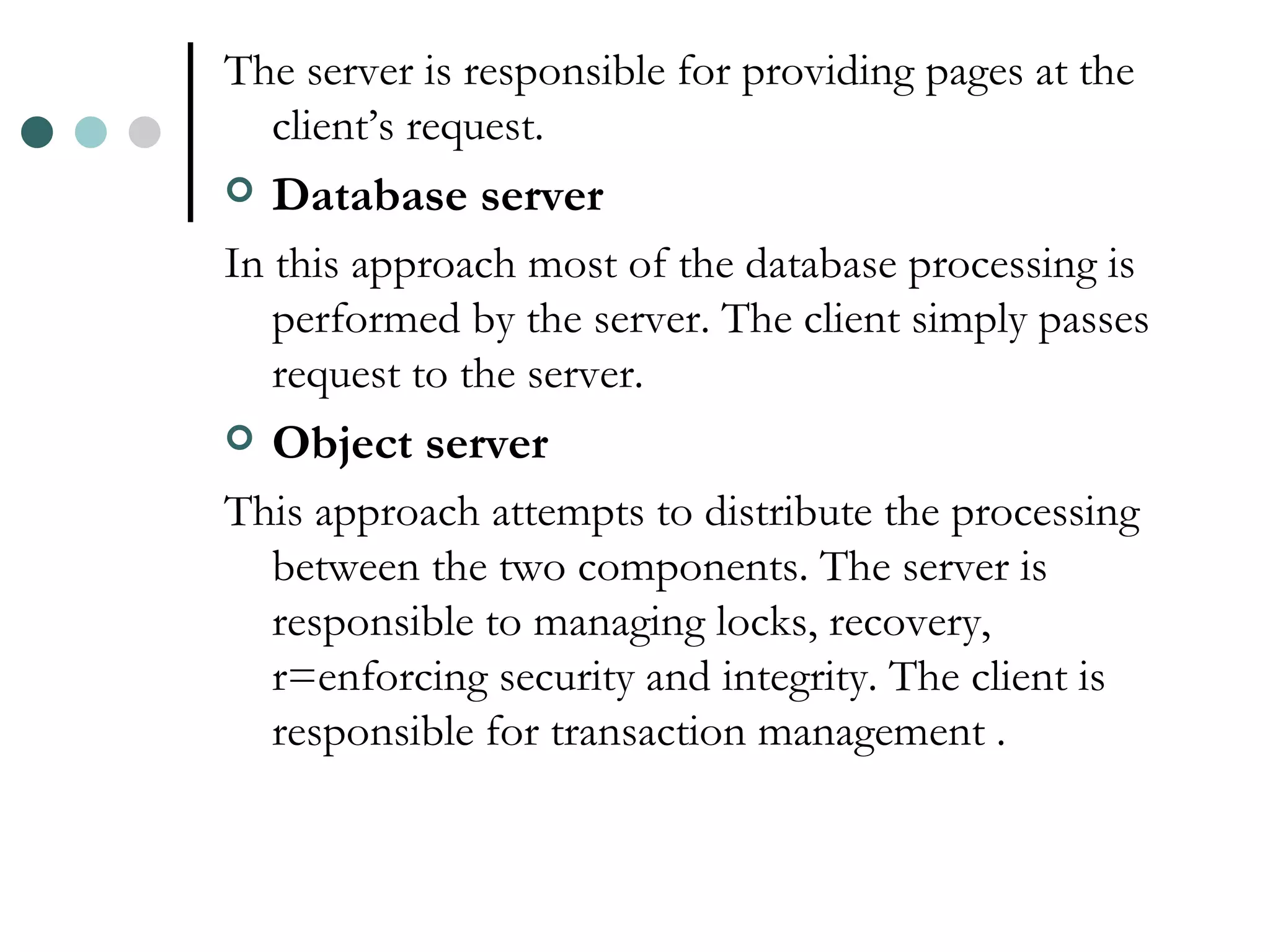The server is responsible for providing pages at the client’s request. Database server In this approach most of the database processing is performed by the server. The client simply passes request to the server. Object server This approach attempts to distribute the processing between the two components. The server is responsible to managing locks, recovery, r=enforcing security and integrity. The client is responsible for transaction management . 