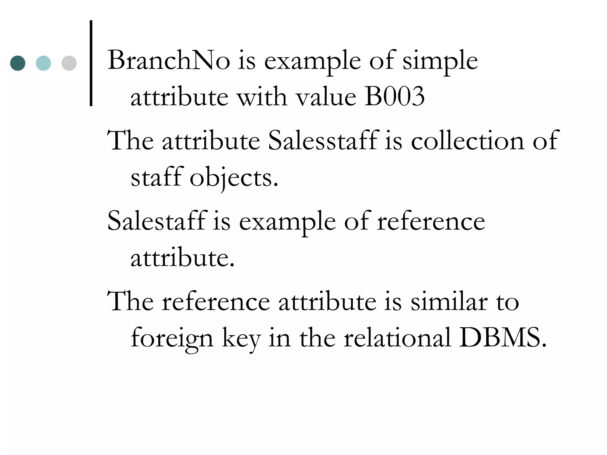 BranchNo is example of simple attribute with value B003 The attribute Salesstaff is collection of staff objects. Salestaff is example of reference attribute. The reference attribute is similar to foreign key in the relational DBMS. 
