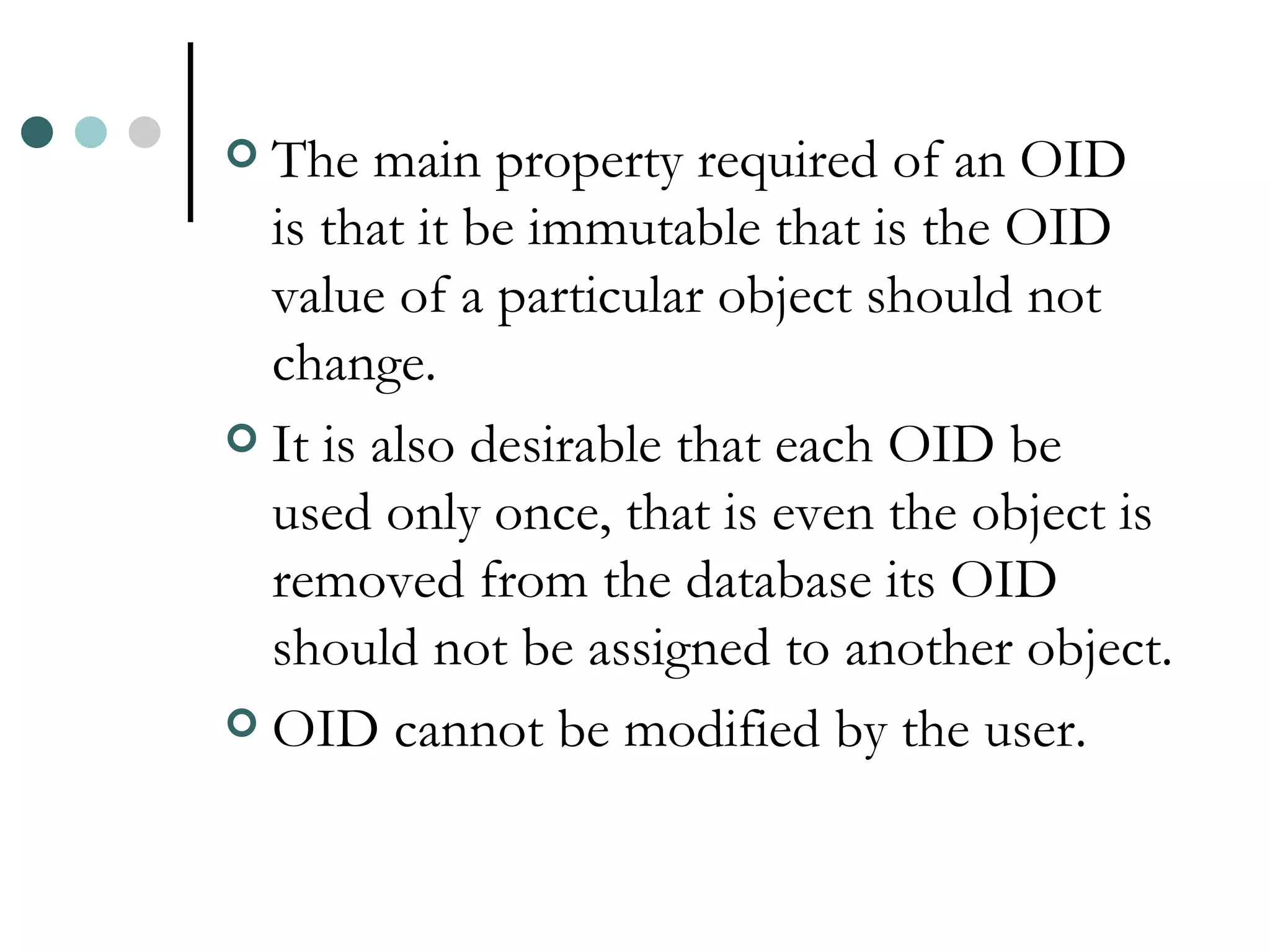 The main property required of an OID is that it be immutable that is the OID value of a particular object should not change. It is also desirable that each OID be used only once, that is even the object is removed from the database its OID should not be assigned to another object. OID cannot be modified by the user. 