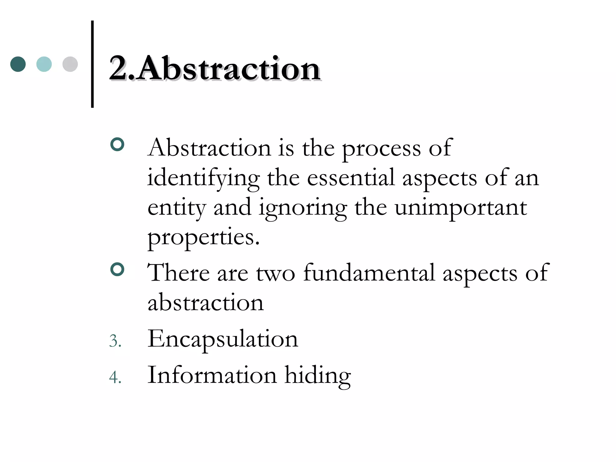 2.Abstraction Abstraction is the process of identifying the essential aspects of an entity and ignoring the unimportant properties. There are two fundamental aspects of abstraction Encapsulation Information hiding 
