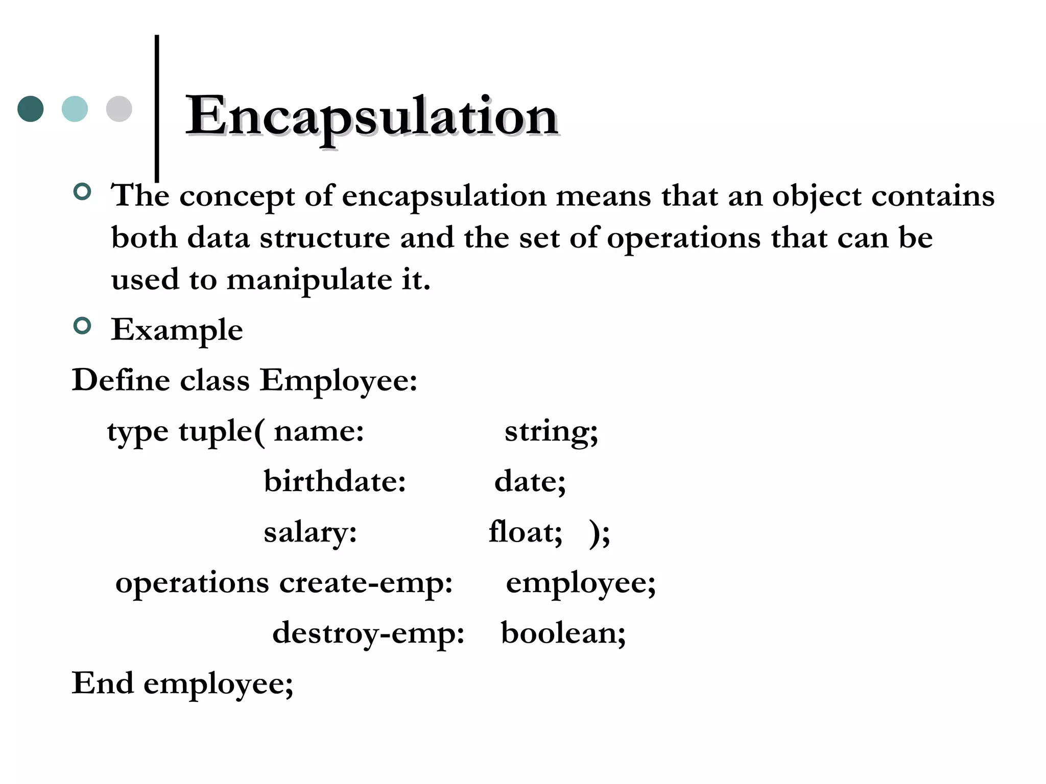 Encapsulation The concept of encapsulation means that an object contains both data structure and the set of operations that can be used to manipulate it. Example Define class Employee: type tuple( name: string; birthdate: date; salary: float; ); operations create-emp: employee; destroy-emp: boolean; End employee; 
