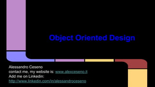 Object Oriented Design 
Alessandro Ceseno 
contact me, my website is: www.alexceseno.it 
Add me on Linkedin: 
http://www.linkedin.com/in/alessandroceseno 
 
