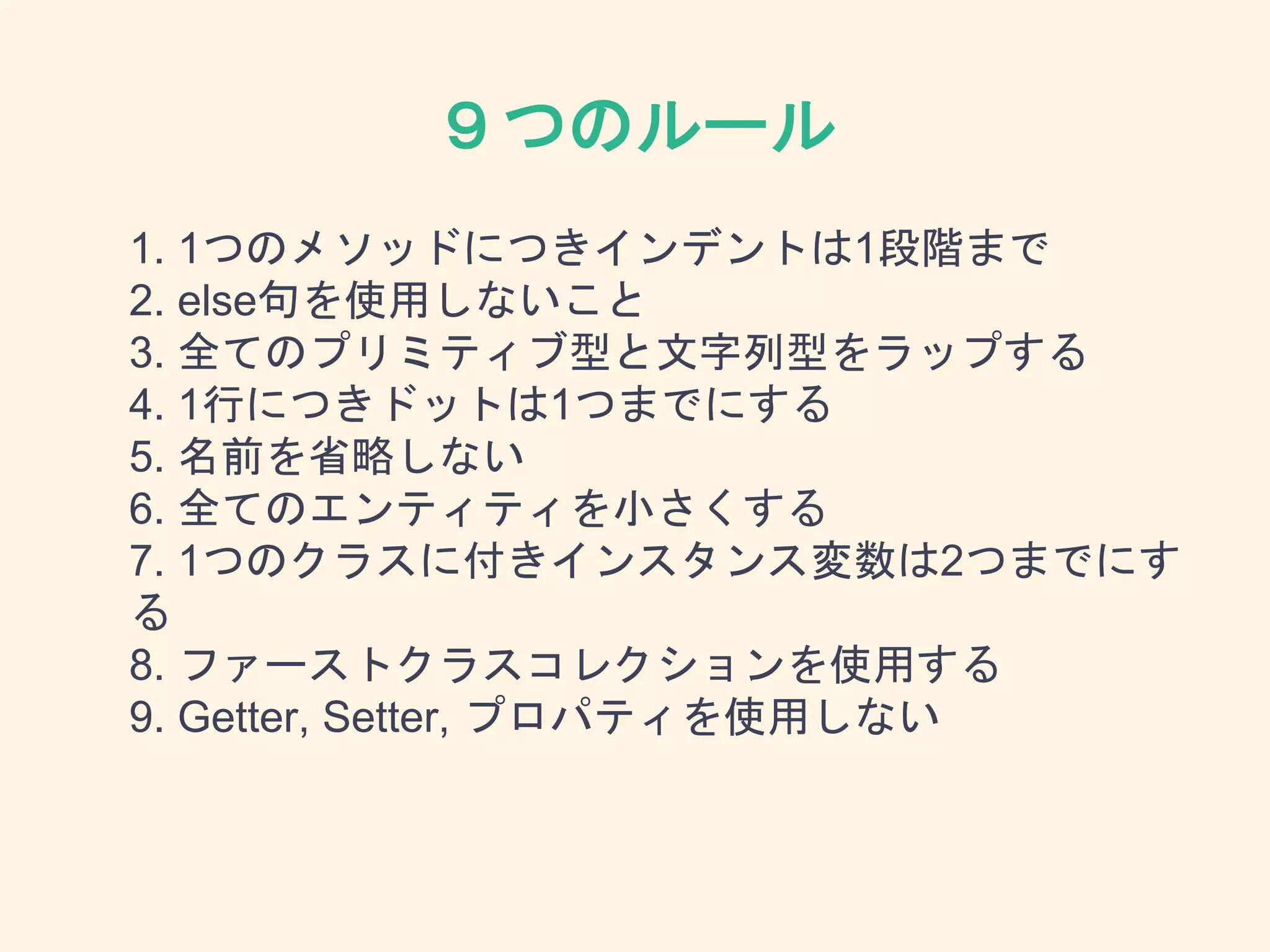 ９つのルール
1. 1つのメソッドにつきインデントは1段階まで
2. else句を使用しないこと
3. 全てのプリミティブ型と文字列型をラップする
4. 1行につきドットは1つまでにする
5. 名前を省略しない
6. 全てのエンティティを小さくする
7. 1つのクラスに付きインスタンス変数は2つまでにす
る
8. ファーストクラスコレクションを使用する
9. Getter, Setter, プロパティを使用しない
 