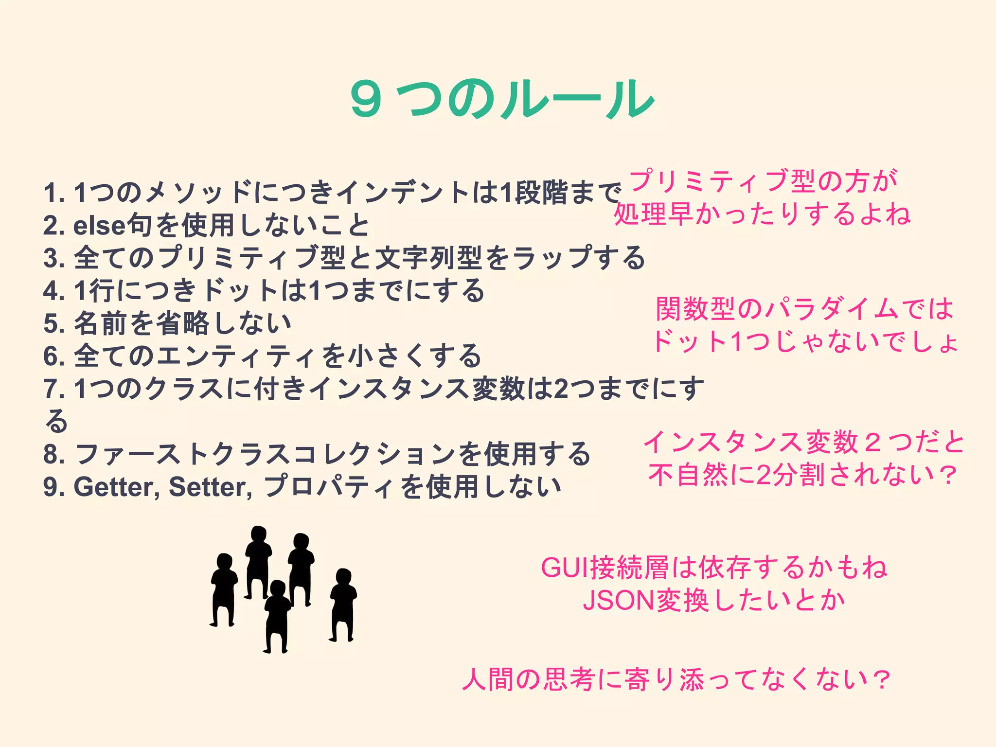 ９つのルール
1. 1つのメソッドにつきインデントは1段階まで
2. else句を使用しないこと
3. 全てのプリミティブ型と文字列型をラップする
4. 1行につきドットは1つまでにする
5. 名前を省略しない
6. 全てのエンティティを小さくする
7. 1つのクラスに付きインスタンス変数は2つまでにす
る
8. ファーストクラスコレクションを使用する
9. Getter, Setter, プロパティを使用しない
関数型のパラダイムでは
ドット1つじゃないでしょ
インスタンス変数２つだと
不自然に2分割されない？
GUI接続層は依存するかもね
JSON変換したいとか
プリミティブ型の方が
処理早かったりするよね
人間の思考に寄り添ってなくない？
 