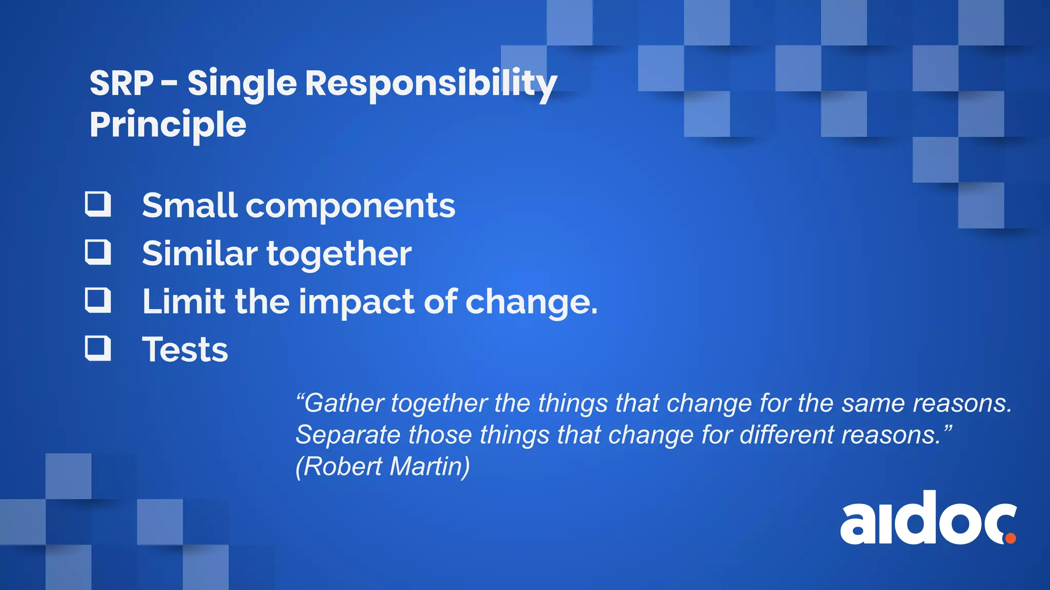 SRP - Single Responsibility
Principle
❑ Small components
❑ Similar together
❑ Limit the impact of change.
❑ Tests
“Gather together the things that change for the same reasons.
Separate those things that change for different reasons.”
(Robert Martin)
 