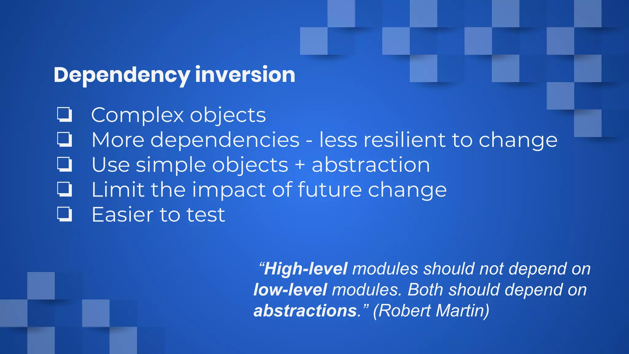 Dependency inversion
“High-level modules should not depend on
low-level modules. Both should depend on
abstractions.” (Robert Martin)
❏ Complex objects
❏ More dependencies - less resilient to change
❏ Use simple objects + abstraction
❏ Limit the impact of future change
❏ Easier to test
 