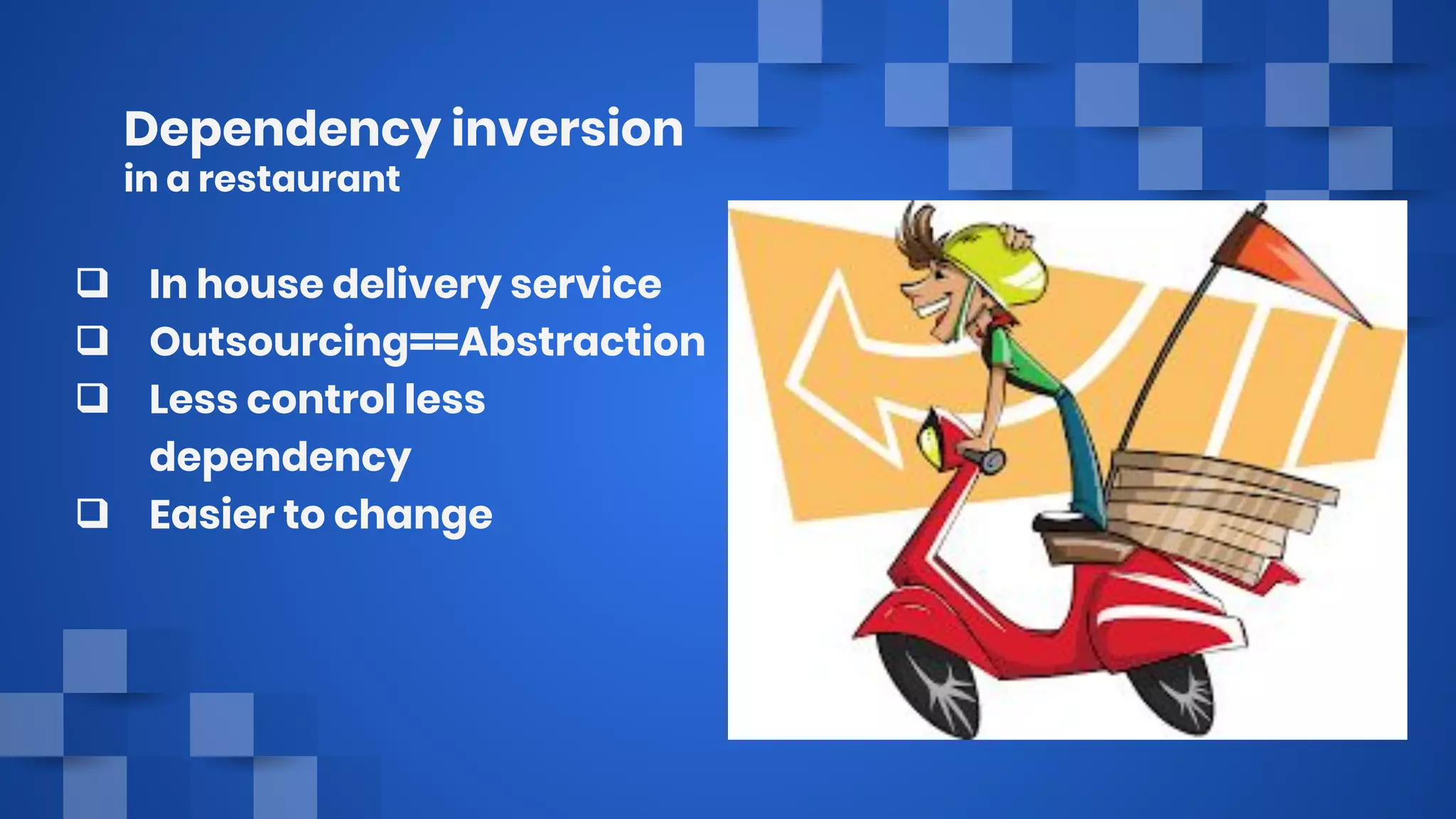 Dependency inversion
in a restaurant
❑ In house delivery service
❑ Outsourcing==Abstraction
❑ Less control less
dependency
❑ Easier to change
 