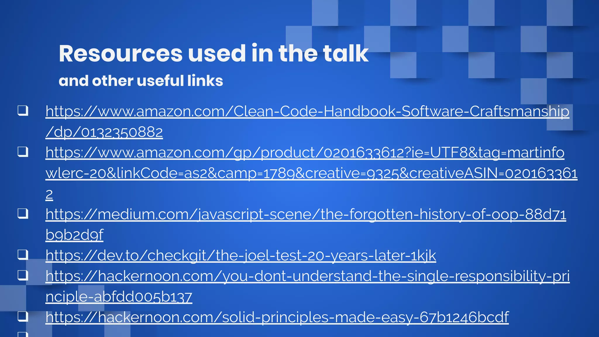 Resources used in the talk
and other useful links
❑ https://www.amazon.com/Clean-Code-Handbook-Software-Craftsmanship
/dp/0132350882
❑ https://www.amazon.com/gp/product/0201633612?ie=UTF8&tag=martinfo
wlerc-20&linkCode=as2&camp=1789&creative=9325&creativeASIN=020163361
2
❑ https://medium.com/javascript-scene/the-forgotten-history-of-oop-88d71
b9b2d9f
❑ https://dev.to/checkgit/the-joel-test-20-years-later-1kjk
❑ https://hackernoon.com/you-dont-understand-the-single-responsibility-pri
nciple-abfdd005b137
❑ https://hackernoon.com/solid-principles-made-easy-67b1246bcdf
 