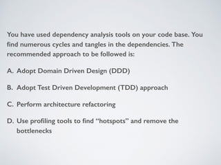 You have used dependency analysis tools on your code base. You
ﬁnd numerous cycles and tangles in the dependencies. The
recommended approach to be followed is:
A. Adopt Domain Driven Design (DDD)
B. Adopt Test Driven Development (TDD) approach
C. Perform architecture refactoring
D. Use proﬁling tools to ﬁnd “hotspots” and remove the
bottlenecks
 