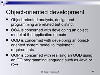 Object-oriented development Object-oriented analysis, design and programming are related but distinct OOA is concerned with developing an object model of the application domain OOD is concerned with developing an object-oriented system model to implement requirements OOP is concerned with realising an OOD using an OO programming language such as Java or C++ 