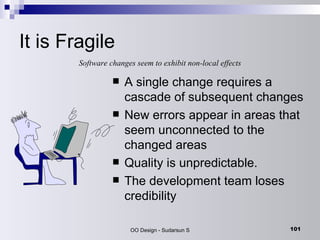 It is Fragile A single change requires a cascade of subsequent changes New errors appear in areas that seem unconnected to the changed areas Quality is unpredictable. The development team loses credibility Software changes seem to exhibit non-local effects 