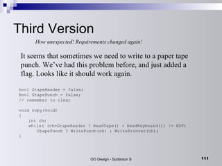 Third Version How unexpected! Requirements changed again! bool GtapeReader = false;  Bool GtapePunch = false;  // remember to clear void copy(void) { int ch; while( (ch=GtapeReader ? ReadTape() : ReadKeyboard()) != EOF) GtapePunch ? WritePunch(ch) : WritePrinter(ch); } It seems that sometimes we need to write to a paper tape punch. We’ve had this problem before, and just added a flag. Looks like it should work again. 