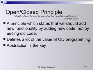 Open/Closed Principle A principle which states that we should add new functionality by adding new code, not by editing old code. Defines a lot of the value of OO programming Abstraction is the key “ Modules should be open for extension, but closed for modification” -Bertrand Meyer 
