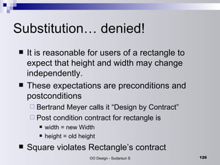 Substitution… denied! It is reasonable for users of a rectangle to expect that height and width may change independently. These expectations are preconditions and postconditions Bertrand Meyer calls it “Design by Contract” Post condition contract for rectangle is width = new Width height = old height Square violates Rectangle’s contract 