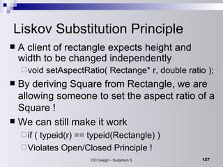 Liskov Substitution Principle A client of rectangle expects height and width to be changed independently void setAspectRatio( Rectange* r, double ratio ); By deriving Square from Rectangle, we are allowing someone to set the aspect ratio of a Square ! We can still make it work if ( typeid(r) == typeid(Rectangle) ) Violates Open/Closed Principle ! 