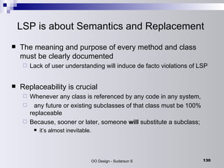 LSP is about Semantics and Replacement The meaning and purpose of every method and class must be clearly documented Lack of user understanding will induce de facto violations of LSP Replaceability is crucial Whenever any class is referenced by any code in any system,  any future or existing subclasses of that class must be 100% replaceable Because, sooner or later, someone  will  substitute a subclass;  it’s almost inevitable. 