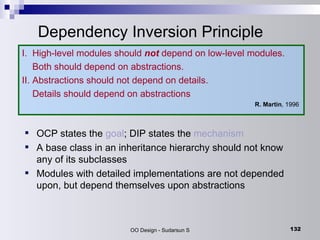 Dependency Inversion Principle I.  High-level modules should  not   depend on low-level modules.  Both should depend on abstractions. II. Abstractions should not depend on details.  Details should depend on abstractions R. Martin , 1996  OCP states the  goal ; DIP states the  mechanism A base class in an inheritance hierarchy should not know any of its subclasses Modules with detailed implementations are not depended upon, but depend themselves upon abstractions 
