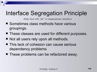 Interface Segregation Principle Sometimes class methods have various groupings. These classes are used for different purposes. Not all users rely upon all methods. This lack of cohesion can cause serious dependency problems These problems can be refactored away. Helps deal with “fat” or inappropriate interfaces 