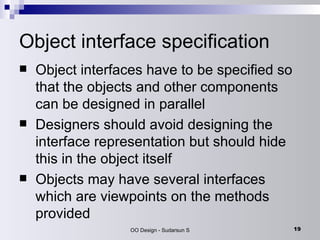 Object interface specification Object interfaces have to be specified so that the objects and other components can be designed in parallel Designers should avoid designing the interface representation but should hide this in the object itself Objects may have several interfaces which are viewpoints on the methods provided 