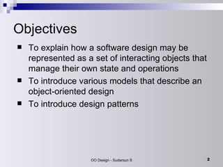 Objectives To explain how a software design may be represented as a set of interacting objects that manage their own state and operations To introduce various models that describe an object-oriented design To introduce design patterns 