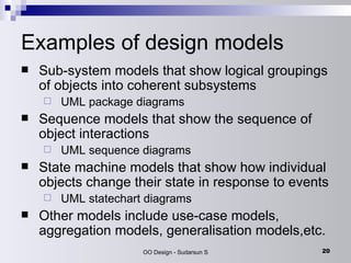 Examples of design models Sub-system models that show logical groupings of objects into coherent subsystems UML package diagrams Sequence models that show the sequence of object interactions UML sequence diagrams State machine models that show how individual objects change their state in response to events UML statechart diagrams Other models include use-case models, aggregation models, generalisation models,etc. 