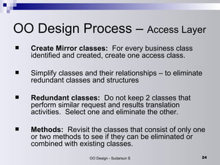 OO Design Process –  Access Layer Create Mirror classes:   For every business class identified and created, create one access class.  Simplify classes and their relationships – to eliminate redundant classes and structures Redundant classes:   Do not keep 2 classes that perform similar request and results translation activities.  Select one and eliminate the other. Methods:   Revisit the classes that consist of only one or two methods to see if they can be eliminated or combined with existing classes. 