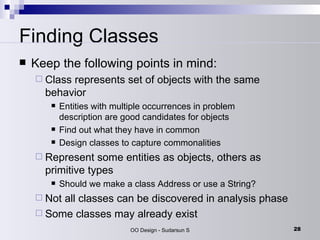 Finding Classes Keep the following points in mind:  Class represents set of objects with the same behavior  Entities with multiple occurrences in problem description are good candidates for objects  Find out what they have in common  Design classes to capture commonalities  Represent some entities as objects, others as primitive types  Should we make a class Address or use a String?  Not all classes can be discovered in analysis phase  Some classes may already exist  