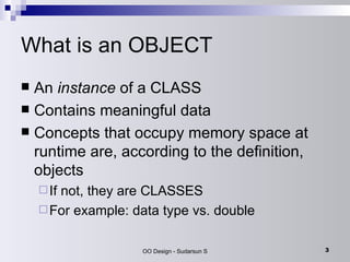 What is an OBJECT An  instance  of a CLASS Contains meaningful data  Concepts that occupy memory space at runtime are, according to the definition, objects  If not, they are CLASSES For example: data type vs. double 