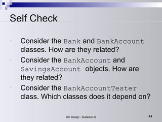 Self Check Consider the  Bank  and  BankAccount  classes. How are they related?  Consider the  BankAccount  and  SavingsAccount  objects. How are they related?  Consider the  BankAccountTester  class. Which classes does it depend on?  