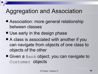Aggregation and Association Association: more general relationship between classes  Use early in the design phase  A class is associated with another if you can navigate from objects of one class to objects of the other  Given a  Bank  object, you can navigate to  Customer  objects  Continued… 
