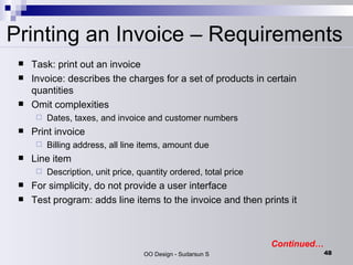 Printing an Invoice – Requirements Task: print out an invoice  Invoice: describes the charges for a set of products in certain quantities  Omit complexities  Dates, taxes, and invoice and customer numbers  Print invoice  Billing address, all line items, amount due  Line item  Description, unit price, quantity ordered, total price  For simplicity, do not provide a user interface  Test program: adds line items to the invoice and then prints it Continued… 