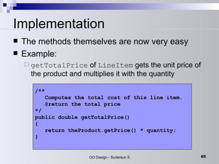 Implementation The methods themselves are now very easy  Example:  getTotalPrice  of  LineItem  gets the unit price of the product and multiplies it with the quantity /**   Computes the total cost of this line item.   @return the total price */ public double getTotalPrice() {   return theProduct.getPrice() * quantity; } 