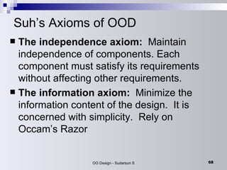 Suh’s Axioms of OOD The independence axiom:   Maintain independence of components. Each component must satisfy its requirements without affecting other requirements.  The information axiom:  Minimize the information content of the design.  It is concerned with simplicity.  Rely on Occam’s Razor 
