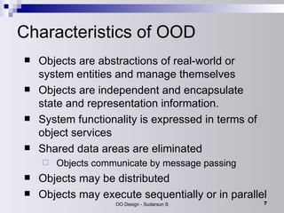 Characteristics of OOD Objects are abstractions of real-world or system entities and manage themselves Objects are independent and encapsulate state and representation information.  System functionality is expressed in terms of object services Shared data areas are eliminated Objects communicate by message passing Objects may be distributed Objects may execute sequentially or in parallel 