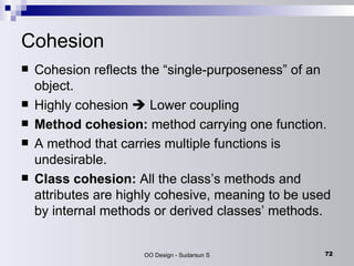 Cohesion Cohesion reflects the “single-purposeness” of an object.  Highly cohesion    Lower coupling Method cohesion:  method carrying one function.  A method that carries multiple functions is undesirable.  Class cohesion:  All the class’s methods and attributes are highly cohesive, meaning to be used by internal methods or derived classes’ methods. 