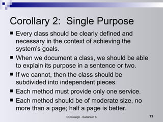 Corollary 2:  Single Purpose  Every class should be clearly defined and necessary in the context of achieving the system’s goals.  When we document a class, we should be able to explain its purpose in a sentence or two.  If we cannot, then the class should be subdivided into independent pieces.  Each method must provide only one service. Each method should be of moderate size, no more than a page; half a page is better. 