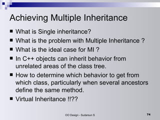 Achieving Multiple Inheritance What is Single inheritance? What is the problem with Multiple Inheritance ? What is the ideal case for MI ?  In C++ objects can inherit behavior from unrelated areas of the class tree.  How to determine which behavior to get from which class, particularly when several ancestors define the same method.  Virtual Inheritance !!?? 