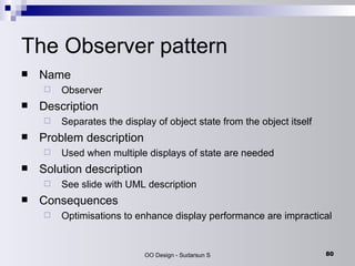 The Observer pattern Name Observer Description Separates the display of object state from the object itself Problem description Used when multiple displays of state are needed Solution description See slide with UML description Consequences Optimisations to enhance display performance are impractical 