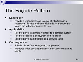 The Façade Pattern Description Provide a unified interface to a set of interfaces in a subsystem. Facade defines a higher-level interface that makes the subsystem easier to use. Applicability Need to provide a simple interface to a complex system Need to decouple a subsystem from its clients Need to provide an interface to a software layer  Consequences Shields clients from subsystem components Promotes weak coupling between the subsystem and its clients 