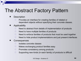 The Abstract Factory Pattern Description Provides an interface for creating families of related or dependent objects without specifying their concrete classes. Applicability Need to abstract from details of implementation of products  Need to have multiple families of products  Need to enforce families of products that must be used together  Need to hide product implementations and just present interfaces  Consequences Isolates concrete classes  Makes exchanging product families easy  Promotes consistency among products  Supporting new kinds (in each family) of products is difficult  