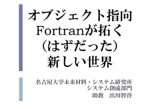 オブジェクト指向
Fortranが拓く
（はずだった）
新しい世界
名古屋大学未来材料・システム研究所
システム創成部門
助教 出川智啓
 