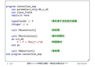 2017/06/07112
program convection_oop
use parameters,only:Nt,c,dt
use class_Field
implicit none
type(Field) :: f  !場を表す派生型の変数
integer :: n
call f%construct() !前処理
call f%initialize() !値の初期化
do n=1,Nt
f = f + f%x()*‐c*dt !時間積分
end do
call f%destruct() !後処理
end program convection_oop
並列Fortranの現状と展望 ∼現代化か肥大化か？∼
 