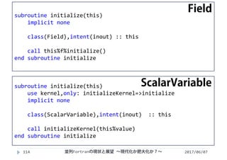 2017/06/07114
subroutine initialize(this)
implicit none
class(Field),intent(inout) :: this
call this%f%initialize()
end subroutine initialize
subroutine initialize(this)
use kernel,only: initializeKernel=>initialize
implicit none
class(ScalarVariable),intent(inout)  :: this
call initializeKernel(this%value)
end subroutine initialize
並列Fortranの現状と展望 ∼現代化か肥大化か？∼
Field
ScalarVariable
 